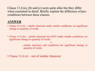 Clause 11.6 (a), (b) and (c) seem quite alike but they differ
when examined in detail. Briefly explain the difference of pre-
conditions between these clauses.
ANSWER
• Clause 11.6 (a) – similar character under similar conditions; no significant
change in quantity of works
• Clause 11.6 (b) – similar character but NOT under similar conditions; no
significant change in quantity of works
or
- similar character and conditions but significant change in
quantity of works
• Clause 11.6 (c) – not of similar character
 