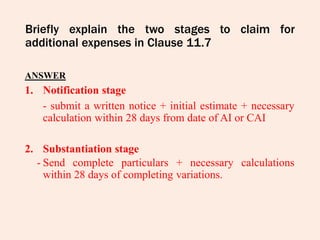 Briefly explain the two stages to claim for
additional expenses in Clause 11.7
ANSWER
1. Notification stage
- submit a written notice + initial estimate + necessary
calculation within 28 days from date of AI or CAI
2. Substantiation stage
- Send complete particulars + necessary calculations
within 28 days of completing variations.
 