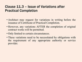 Clause 11.3 – Issue of Variations after
Practical Completion
• Architect may request for variations in writing before the
issuance of Certificate of Practical Completion.
• However, any variations AFTER the completion of original
contract works will be permitted.
• Only limited to certain circumstances.
• These variations need to be necessitated by obligations with
the requirement of any appropriate authority or service
provider.
 