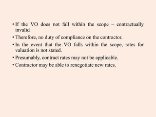 • If the VO does not fall within the scope – contractually
invalid
• Therefore, no duty of compliance on the contractor.
• In the event that the VO falls within the scope, rates for
valuation is not stated.
• Presumably, contract rates may not be applicable.
• Contractor may be able to renegotiate new rates.
 