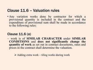 Clause 11.6 – Valuation rules
• Any variation works done by contractor for which a
provisional quantity is included in the contract and the
expenditure of provisional sum shall be made in accordance
to the following rules:
Clause 11.6 (a)
– work is of SIMILAR CHARACTER under SIMILAR
CONDITIONS and does not significantly change the
quantity of work as set out in contract documents, rates and
prices in the contract shall determine the valuation.
 Adding extra work – tiling works during work
 
