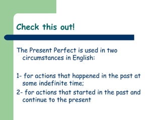 Check this out!

The Present Perfect is used in two
 circumstances in English:

1- for actions that happened in the past at
  some indefinite time;
2- for actions that started in the past and
  continue to the present
 