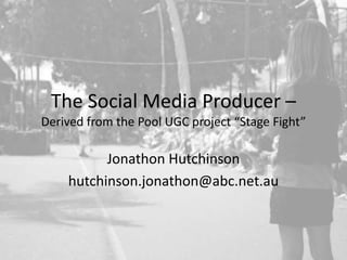 The Social Media Producer – Derived from the Pool UGC project “Stage Fight”,[object Object],Jonathon Hutchinson,[object Object],hutchinson.jonathon@abc.net.au,[object Object]