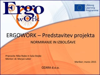 ERGOWORK – Predstavitev projekta
OZARA d.o.o.
NORMIRANJE IN IZBOLJŠAVE
Pripravila: Niko Rojko in Saša Stojko
Mentor: dr. Marjan Leber
Maribor; marec 2015
 