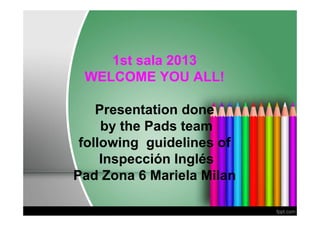 1st sala 2013
 WELCOME YOU ALL!

    Presentation done
     by the Pads team
 following guidelines of
     Inspección Inglés
Pad Zona 6 Mariela Milan
 