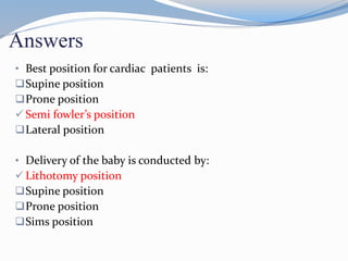 Answers
• Best position for cardiac patients is:
Supine position
Prone position
 Semi fowler’s position
Lateral position
• Delivery of the baby is conducted by:
 Lithotomy position
Supine position
Prone position
Sims position
 