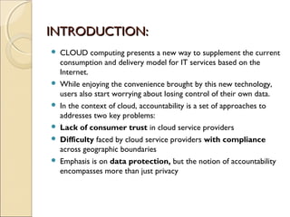 IINNTTRROODDUUCCTTIIOONN:: 
 CLOUD computing presents a new way to supplement the current 
consumption and delivery model for IT services based on the 
Internet. 
 While enjoying the convenience brought by this new technology, 
users also start worrying about losing control of their own data. 
 In the context of cloud, accountability is a set of approaches to 
addresses two key problems: 
 Lack of consumer trust in cloud service providers 
 Difficulty faced by cloud service providers with compliance 
across geographic boundaries 
 Emphasis is on data protection, but the notion of accountability 
encompasses more than just privacy 
 