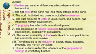 Outline:
I. Weather and weather differences affect where and how
humans live.
II. The hot core of the earth has had many effects on the earth.
III. The world is divided into three inhabitable landmasses.
IV. The vast amounts of water in lakes, rivers, and oceans, has
influenced human development.
V. Topography has affected human development.
VI. The distribution of natural resources has affected human
development, especially in civilizations.
VII. The varied availability of food–in both animal and plant form–
has enabled human survival.
VIII. Travel has led to the diffusion of power, ideas, diseases,
products, and human behaviors.
IX. Human cultures reflect the influence of the geographical
settings in which they function.
Theg/eog/raphi/cal
s/etti/ng
o/fwo/rldhisto/ry
 