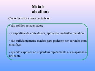 Metais alcalinos Características macroscópicas: são sólidos acinzentados; a superfície de corte destes, apresenta um brilho metálico; são suficientemente macios para poderem ser cortados com uma faca; - quando expostos ao ar perdem rapidamente a sua aparência brilhante. 