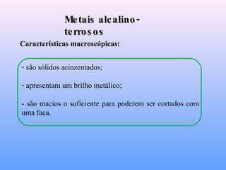 Metais alcalino-terrosos Características macroscópicas: são sólidos acinzentados; apresentam um brilho metálico; - são macios o suficiente para poderem ser cortados com uma faca. 