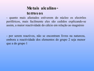 Metais alcalino-terrosos - quanto mais afastados estiverem do núcleo os electrões periféricos, mais facilmente eles são cedidos explicando-se assim, a maior reactividade do cálcio em relação ao magnésio   - por serem reactivos, não se encontram livres na natureza, embora a reactividade dos elementos do grupo 2 seja menor que a do grupo 1   