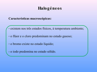 Halogéneos Características macroscópicas: existem nos três estados físicos, à temperatura ambiente; o flúor e o cloro predominam no estado gasoso;  o bromo existe no estado líquido;  - o iodo predomina no estado sólido. 