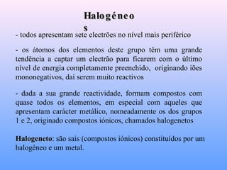 Halogéneos - todos apresentam sete electrões no nível mais periférico  - os átomos dos elementos deste grupo têm uma grande tendência a captar um electrão para ficarem com o último nível de energia completamente preenchido,  originando iões mononegativos, daí serem muito reactivos   - dada a sua grande reactividade, formam compostos com quase todos os elementos, em especial com aqueles que apresentam carácter metálico, nomeadamente os dos grupos 1 e 2, originado compostos iónicos, chamados halogenetos   Halogeneto :  são sais (compostos iónicos) constituídos por um halogéneo e um metal.  