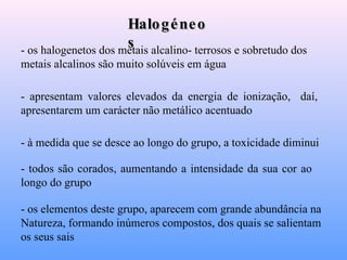 Halogéneos - os halogenetos dos metais alcalino- terrosos e sobretudo dos metais alcalinos são muito solúveis em água   - apresentam valores elevados da energia de ionização,  daí,  apresentarem um carácter não metálico acentuado   - à medida que se desce ao longo do grupo, a toxicidade diminui   - todos são corados, aumentando a intensidade da sua cor ao longo do grupo   - os elementos deste grupo, aparecem com grande abundância na Natureza, formando inúmeros compostos, dos quais se salientam os seus sais   