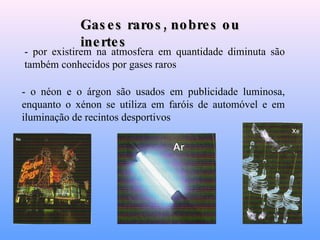 - por existirem na atmosfera em quantidade diminuta são também conhecidos por gases raros   - o néon e o árgon são usados em publicidade luminosa, enquanto o xénon se utiliza em faróis de automóvel e em iluminação de recintos desportivos   Gases raros, nobres ou inertes 