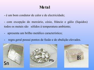 Metal - é um bom condutor de calor e de electricidade;  - com excepção do mercúrio, césio, frâncio e gálio (líquidos) todos os metais são  sólidos á temperatura ambiente; -   apresenta um brilho metálico característico; -  regra geral possui pontos de fusão e de ebulição elevados. 