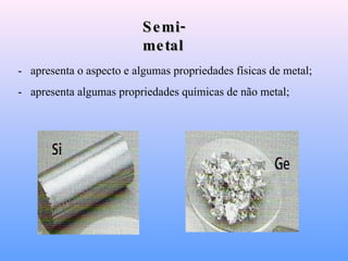 Semi-metal -   apresenta o aspecto e algumas propriedades físicas de metal; -   apresenta algumas propriedades químicas de não metal; 