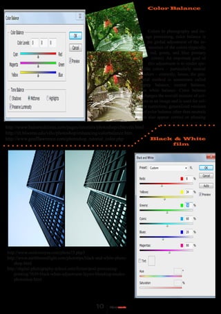 Color Balance




                                                                         Colors In photography and im-
                                                                       age processing, color balance is
                                                                        the global adjustment of the in-
                                                                         tensities of the colors (typically
                                                                          red, green, and blue primary
                                                                           colors). An important goal of
                                                                         this adjustment is to render spe-
                                                                     cific colors – particularly neutral
                                                                     colors – correctly; hence, the gen-
                                                                     eral method is sometimes called
                                                                     gray balance, neutral balance,
                                                                     or white balance. Color balance
                                                                     changes the overall mixture of col-
                                                                     ors in an image and is used for col-
                                                                     or correction; generalized versions
                                                                     of color balance other than neutrals
                                                                     to also appear correct or pleasing

http://www.bairarteditions.com/pages/tutorials/photoshop/cblevels.html
http://iit.bloomu.edu/vthc/photoshop/enhancing/colorbalance.htm
http://www.geofflawrence.com/photoshop_tutorial_color.php                Black & White
                                                                              film




http://www.outdooreyes.com/photo73.php3
http://www.earthboundlight.com/phototips/black-and-white-photo-
    shop.html
http://digital-photography-school.com/forum/post-processing-
    printing/7630-black-white-adjustment-layers-blending-modes-
    photoshop.html
 