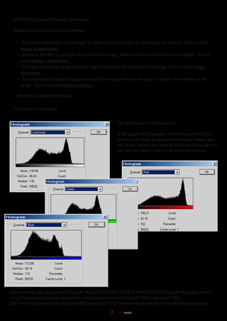 What is the purpose of image processing?

  Image processing has multiple purpose.

   • To improve the quality of an image in subjective way, usually by increasing its contrast. This is called
     image enhancement.
   • To use az few bits as possible to represent the image, with minimum deterioration in its quality. This is
     called image compression.
   • To improve an image in an objective way, for axample by reducing its blurring. This is called image
     restoration.
   • To make explicit certain characteristics of the image which can be used to identify the contents of the
     image. This is called feature extraction.

   Methods in image processing

  Correction of histogram


                                                          The definition of a histogram is:

                                                          A bar graph of a frequency distribution in which the
                                                          widths of the bars are proportional to the classes into
                                                          which the variable has been divided and the heights of
                                                          the bars are proportional to the class frequencies.




http://www.google.bg/patents?hl=bg&lr=&vid=USPAT4677465&id=6BM-AAAAEBAJ&oi=fnd&dq=correcti
on+of+histogram&printsec=abstract#v=onepage&q=correction%20of%20histogram&f=false
http://www.photocolorcorrection.com/histogram.html http://www.mini.pw.edu.pl/~kotowski/Grafika/Images/
 