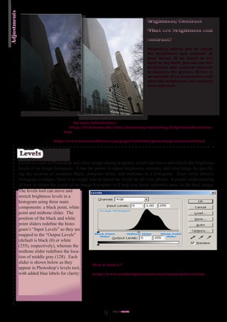 Adjustments
                                                                                    Brightness/Contrast
                                                                                    What are brightness and
                                                                                    contrast?
                                                                                     Photoshop allows you to adjust
                                                                                     the brightness and contrast of
                                                                                     your image. If an image is too
                                                                                     light or too dark, you can use the
                                                                                     brightness and contrast controls
                                                                                     to improve the picture. Below is
                                                                                     an example of an image before and
                                                                                     after the brightness and contrast
                                                                                     were adjusted.




                                           for more information :
                                         http://iit.bloomu.edu/vthc/photoshop/enhancing/brightness&contrast.
                                       htm

                                 http://www.bairarteditions.com/pages/tutorials/photoshop/excontrast.html


              Levels
              Levels is a tool in Photoshop and other image editing programs which can move and stretch the brightness
              levels of an image histogram. It has the power to adjust brightness, contrast, and tonal range by specify-
              ing the location of complete black, complete white, and midtones in a histogram. Since every photo’s
              histogram is unique, there is no single way to adjust the levels for all your photos. A proper understanding
              of how to adjust the levels of an image histogram will help you better represent tones in the final image.
              The levels tool can move and
              stretch brightness levels in a
              histogram using three main
              components: a black point, white
              point and midtone slider. The
              position of the black and white
              point sliders redefine the histo-
              gram’s “Input Levels” so they are
              mapped to the “Output Levels”
              (default is black (0) or white
              (255), respectively), whereas the
              midtone slider redefines the loca-
              tion of middle gray (128). Each
              slider is shown below as they
                                                       How it wokrs ?
              appear in Photoshop’s levels tool,
              with added blue labels for clarity:      http://www.cambridgeincolour.com/tutorials/levels.htm




                                                             5    Adjust
                                                                       ments
 