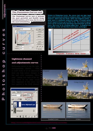 Adjustments


               The Photoshop Curves tool
               The Photoshop curves tool is perhaps
               the most powerful and flexible image
               transformation, yet it may also be one of
               the most intimidating.




              Lightness channel                                             Using curves
              and adjustments curves
              Performing curves to just the light-
              ness/luminosity channel - either
              in LAB mode or as an adjustment         Original
              layer can help reduce changes in
              hue and color saturation. Move
              your mouse over each of the im-
              ages below to see what would
              have happened if this curve had                                       Using Levels
              been applied to the RGB channel.




              http://www.cambridgeincolour.com/tutorials/photoshop-curves.htm


                                                             Adjust
                                                                  ments
 
