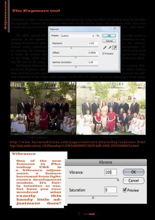 Adjustments

                The Exposure tool

               Calibrated in stops, it increases brightness throughout the image but affects the shadow areas far less than
               the highlights. Increase the Exposure sufficiently though and the image will turn solid white. Set it low
               enough and you will end up                                                              with solid black.

                   The oddly named Off-                                                                 set slider seems to
               primarily do the opposite,                                                               stretching the ton-
               al range downward to dark-                                                               en the shadows
               without overly influencing                                                               the highlights. Af-
               ter adjusting the Exposure,                                                              Offset can be used
               to tweak the shadow and                                                                  quarter-tone areas
               of the image while only                                                                  moderately affect-
               ing the rest of the image.
                   The Gamma slider works                                                               in a similar fash-
               ion to the Brightness slider                                                             in Adobe Camera
               Raw. Moving it to the right                                                              increases the mid-
               tone brightness of the image, while sliding it to the left will darken the overall appearance of the image




                                Under exposure                                                               Over exposure
              h t t p : / / w w w. b a i r a r t e d i t i o n s . c o m / p a g e s / t u t o r i a l s / p h o t o s h o p / e x p o s u r e . h t m l
              http://help.adobe.com/en_US/Photoshop/11.0/WSA0E099D7-EB39-40f5-A99E-2F95526904CCa.html

               Vibrance

                   One   of   the    new
                   features    in    Pho-
                   toshop     CS4       is
                   a  Vibrance     adjust-
                   ment,    a     feature
                   borrowed from light-
                   room's development
                   module.    It's   fair-
                   ly intuitive to use,
                   but have you ever
                   wondered         what
                    exactly     this
                    handy little ad-
                    justment   does?


                                                                                  7     Adjust
                                                                                           ments
 