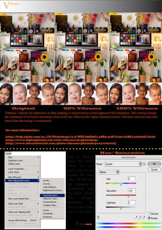 V   ibrance




      Original                                50% Vibrance                               100% Vibrance
Vibrance: Adjusts the saturation so that clipping is minimized as colors approach full saturation. This setting change
the saturation of all lower-saturated colors with less effect on the higher-saturated colors. Vibrance also prevents skin
tones from becoming oversaturated.

for more information :

http://help.adobe.com/en_US/Photoshop/11.0/WSC799D0E1-38B5-4edf-A136-2ABE147063AC.html
http://www.digitalphoton.net/color-vibrance-in-photoshop/
http://www.miraztutorials.com/photo-vibrance-photoshop-cs4-tutorial/


                                                                           Hue/ Saturation
                                                 Hue is another
                                                 name for color.
                                                 When an im-
                                                 age’s hue is ad-
                                                 justed, the base
                                                 color of that im-
                                                 age changes in
                                                 correlation with
                                                 the color wheel.
                                                 The        image’s
                                                 saturation      re-
                                                 fers to the inten-
                                                 sity of its colors.


                                                       8   Adjust
                                                              ments
 