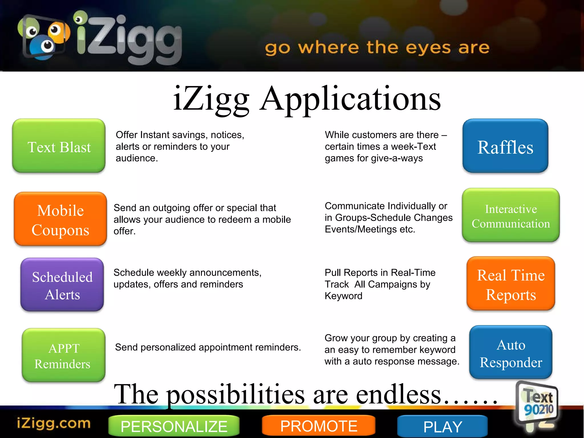 iZigg Applications The possibilities are endless…… Offer Instant savings, notices, alerts or reminders to your audience.  Send an outgoing offer or special that allows your audience to redeem a mobile  offer. Schedule weekly announcements,  updates, offers and reminders Send personalized appointment reminders. While customers are there – certain times a week-Text  games for give-a-ways Communicate Individually or  in Groups-Schedule Changes Events/Meetings etc. Pull Reports in Real-Time Track  All Campaigns by  Keyword Grow your group by creating a an easy to remember keyword with a auto response message. Text Blast Mobile Coupons Raffles Scheduled Alerts Auto Responder Real Time Reports APPT Reminders  Interactive Communication PERSONALIZE PLAY PROMOTE 