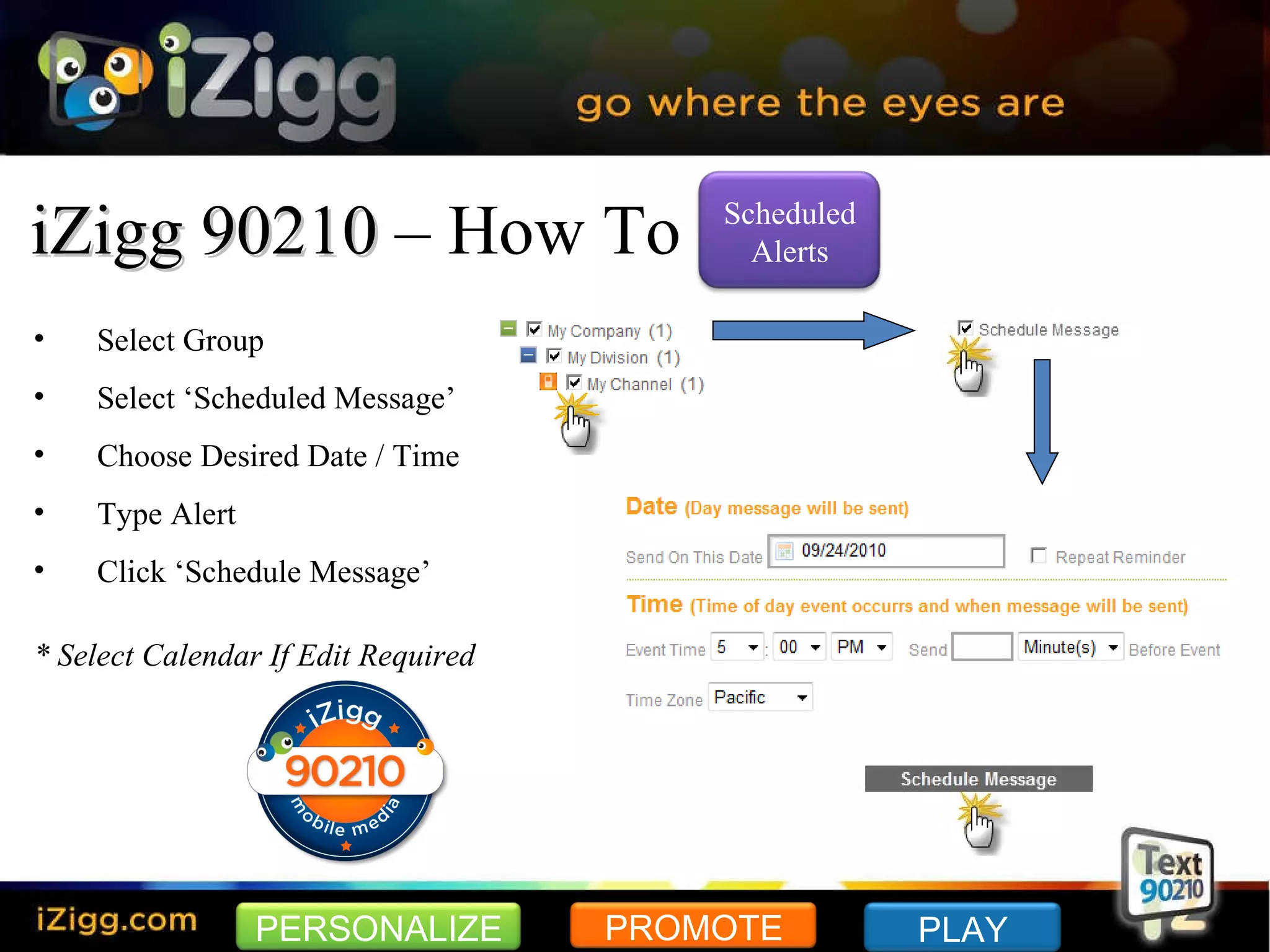 iZigg 90210  – How To Select Group Select ‘Scheduled Message’ Choose Desired Date / Time Type Alert Click ‘Schedule Message’ * Select Calendar If Edit Required PERSONALIZE PROMOTE PLAY Scheduled Alerts 