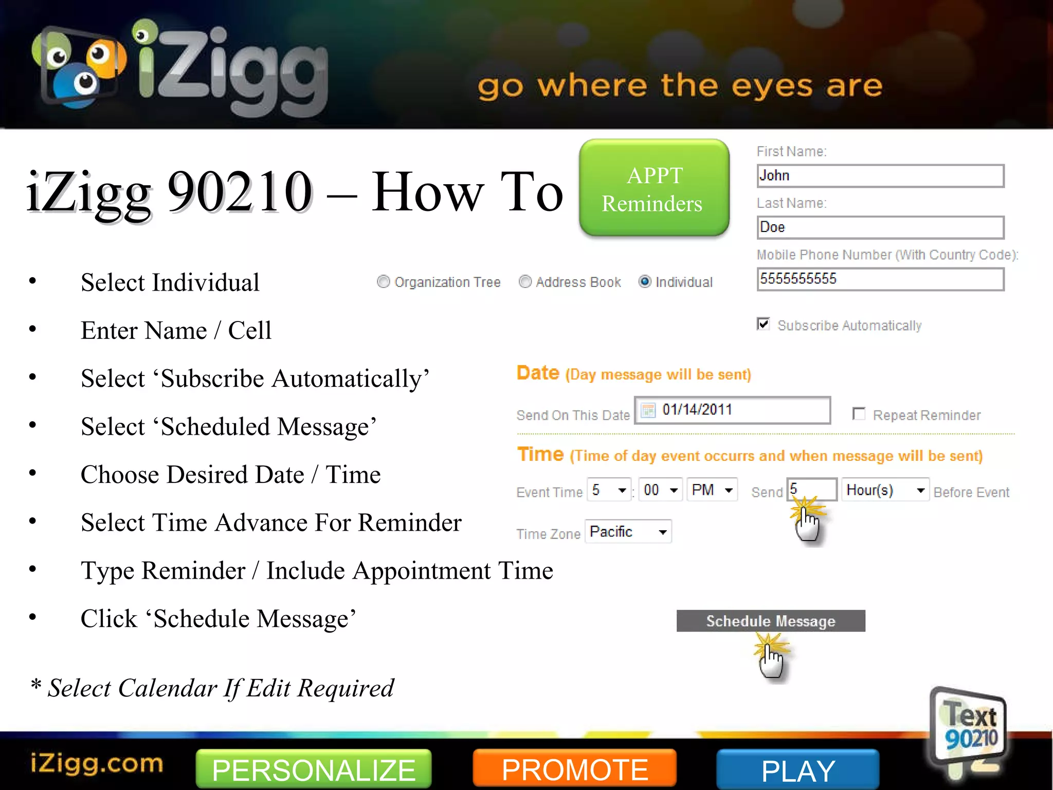 iZigg 90210  – How To Select Individual Enter Name / Cell Select ‘Subscribe Automatically’ Select ‘Scheduled Message’ Choose Desired Date / Time Select Time Advance For Reminder Type Reminder / Include Appointment Time Click ‘Schedule Message’ * Select Calendar If Edit Required PERSONALIZE PROMOTE PLAY APPT Reminders  