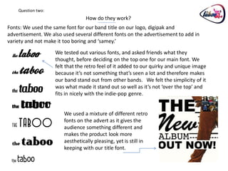 Question two:
                                  How do they work?
Fonts: We used the same font for our band title on our logo, digipak and
advertisement. We also used several different fonts on the advertisement to add in
variety and not make it too boring and ‘samey.’

                    We tested out various fonts, and asked friends what they
                    thought, before deciding on the top one for our main font. We
                    felt that the retro feel of it added to our quirky and unique image
                    because it’s not something that’s seen a lot and therefore makes
                    our band stand out from other bands. We felt the simplicity of it
                    was what made it stand out so well as it’s not ‘over the top’ and
                    fits in nicely with the indie-pop genre.


                        We used a mixture of different retro
                        fonts on the advert as it gives the
                        audience something different and
                        makes the product look more
                        aesthetically pleasing, yet is still in
                        keeping with our title font.
 