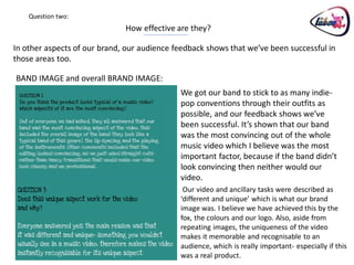 Question two:
                              How effective are they?

In other aspects of our brand, our audience feedback shows that we’ve been successful in
those areas too.

BAND IMAGE and overall BRAND IMAGE:
                                             We got our band to stick to as many indie-
                                             pop conventions through their outfits as
                                             possible, and our feedback shows we’ve
                                             been successful. It’s shown that our band
                                             was the most convincing out of the whole
                                             music video which I believe was the most
                                             important factor, because if the band didn’t
                                             look convincing then neither would our
                                             video.
                                              Our video and ancillary tasks were described as
                                             ‘different and unique’ which is what our brand
                                             image was. I believe we have achieved this by the
                                             fox, the colours and our logo. Also, aside from
                                             repeating images, the uniqueness of the video
                                             makes it memorable and recognisable to an
                                             audience, which is really important- especially if this
                                             was a real product.
 