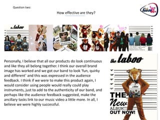 Question two:
                                  How effective are they?




Personally, I believe that all our products do look continuous
and like they all belong together. I think our overall brand
image has worked and we got our band to look ‘fun, quirky
and different’ and this was expressed in the audience
feedback. I think if we were to make this product again, I
would consider using people would really could play
instruments, just to add to the authenticity of our band, and
perhaps like the audience feedback suggested, make the
ancillary tasks link to our music video a little more. In all, I
believe we were highly successful.
 