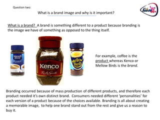 Question two:
                    What is a brand image and why is it important?


 What is a brand? A brand is something different to a product because branding is
 the image we have of something as opposed to the thing itself.




                                                        For example, coffee is the
                                                        product whereas Kenco or
                                                        Mellow Birds is the brand.




Branding occurred because of mass production of different products, and therefore each
product needed it’s own distinct brand. Consumers needed different ‘personalities’ for
each version of a product because of the choices available. Branding is all about creating
a memorable image, to help one brand stand out from the rest and give us a reason to
buy it.
 