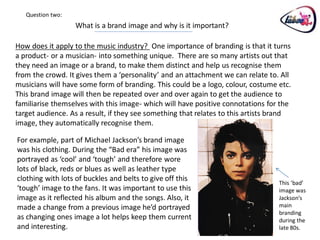 Question two:
                   What is a brand image and why is it important?

How does it apply to the music industry? One importance of branding is that it turns
a product- or a musician- into something unique. There are so many artists out that
they need an image or a brand, to make them distinct and help us recognise them
from the crowd. It gives them a ‘personality’ and an attachment we can relate to. All
musicians will have some form of branding. This could be a logo, colour, costume etc.
This brand image will then be repeated over and over again to get the audience to
familiarise themselves with this image- which will have positive connotations for the
target audience. As a result, if they see something that relates to this artists brand
image, they automatically recognise them.

For example, part of Michael Jackson’s brand image
was his clothing. During the “Bad era” his image was
portrayed as ‘cool’ and ‘tough’ and therefore wore
lots of black, reds or blues as well as leather type
clothing with lots of buckles and belts to give off this
                                                                                  This ‘bad’
‘tough’ image to the fans. It was important to use this                           image was
image as it reflected his album and the songs. Also, it                           Jackson’s
made a change from a previous image he’d portrayed                                main
                                                                                  branding
as changing ones image a lot helps keep them current                              during the
and interesting.                                                                  late 80s.
 