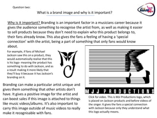 Question two:
                           What is a brand image and why is it important?

   Why is it important? Branding is an important factor in a musicians career because it
   gives the audience something to recognise the artist from, as well as making it easier
   to sell products because they don’t need to explain who this product belongs to,
   their fans already know. This also gives the fans a feeling of having a ‘special
   connection’ with the artist, being a part of something that only fans would know
   about.
  For example, if fans of Michael
  Jackson saw this on a product, they
  would automatically realise that this
  is his logo- meaning the product has
  something to do with Jackson, and as
  a result making it more likely that
  they’ll buy it because it has Jackson’s
  branding on it.

Branding can make a particular artist unique and
gives them something that other artists don’t
have. It gives a positive image for the artist and
                                                          Click for video. This is MJJ Productions logo, which
can boost sales if this image is attached to things       is placed on Jackson products and before videos of
like music videos/albums. It’s also important to          the singer. It gives the fans a special connection
carry this image outside of music videos to really        with Jackson because only they understand what
make it recognisable with fans.                           this logo actually means.
 