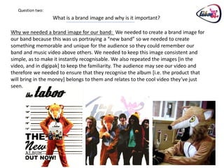 Question two:
                   What is a brand image and why is it important?

Why we needed a brand image for our band: We needed to create a brand image for
our band because this was us portraying a “new band” so we needed to create
something memorable and unique for the audience so they could remember our
band and music video above others. We needed to keep this image consistent and
simple, as to make it instantly recognisable. We also repeated the images [in the
video, and in digipak] to keep the familiarity. The audience may see our video and
therefore we needed to ensure that they recognise the album [i.e. the product that
will bring in the money] belongs to them and relates to the cool video they’ve just
seen.
 