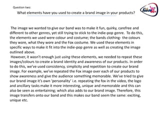 Question two:
    What elements have you used to create a brand image in your products?


 The image we wanted to give our band was to make it fun, quirky, carefree and
different to other genres, yet still trying to stick to the indie-pop genre. To do this,
the elements we used were colour and costume; the bands clothing- the colours
they wore, what they wore and the Fox costume. We used these elements in
specific ways to make it fit into the indie-pop genre as well as creating the image
outlined above.
 However, it wasn’t enough just using these elements, we needed to repeat these
images/colours to create a brand identity and awareness of our products. In order
to do this, we’ve used consistency, simplicity and repetition to create our brand
image. For example, we’ve repeated the Fox image over each of our products to
show awareness and give the audience something memorable. We’ve tried to give
our brand image it’s own ‘personality’ i.e. repeating the fox in the video, the logo
and ancillary tasks make it more interesting, unique and memorable and this can
also be seen as entertaining; which also adds to our brand image. Therefore, this
image transfers onto our band and this makes our band seem the same: exciting,
unique etc.
 