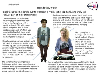 Question two:
                                               How do they work?
 Band’s outfits: The band’s outfits represent a typical indie-pop band, and show the
 ‘casual’ part of their brand image.                The hairstyle that our drummer has is much more
The hairstyle that our lead-singer                            taken care of than the lead-singers, which helps us
has is very typical of an indie-pop                           appeal to both genders. This shows off the ‘different’
singer’s. It’s slightly long, with no                         side of the brand image because she’s taken more
specific style to it. This adds to the                        care of her appearance than most indie-pop
‘casual’ image that a lot of indie-                           members normally do.
pop bands represent. We felt it was
important to have hair that a lot of                                                         Her clothing has a
boys could relate too because that’s                                                         ‘vintage’ look about it,
the main goal of indie-pop.                                                                  which makes it different
                                                                                             to other genres and
He’s also wearing a simple cardigan and t-                                                   shows off our bands
shirt with an image on it, nothing bright or                                                 quirky side. It’s nothing
over the top. This fits in with indie-pop                                                    extraordinary, yet it
genre because they’re clothes that could                                                     couldn’t all be found on
typically be found on the high-street,                                                       the high-street, which
which shows this ‘carefree’ and ‘casual’                                                     adds to this ‘different’
element that a lot of indie-pop bands try                                                    brand image.
to represent.

The pants that he’s wearing are also                    Her overall clothing matches the colours of the other band
fashionable with all types of people at the             members, as we felt it was important aspect to making them
moment, which again show a casual element to            look like a real band. The colours aren’t overly bright, and it’s
the brand image. It also shows that he could            something that could be worn by anyone, again showing the
appeal to people outside of our genre.                  casual aspect to the band’s image.
 