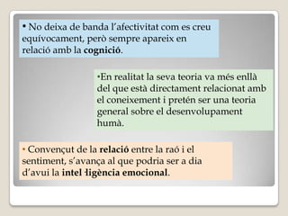 • No deixa de banda l’afectivitat com es creu
equívocament, però sempre apareix en
relació amb la cognició.

                 •En realitat la seva teoria va més enllà
                 del que està directament relacionat amb
                 el coneixement i pretén ser una teoria
                 general sobre el desenvolupament
                 humà.

• Convençut de la relació entre la raó i el
sentiment, s’avança al que podria ser a dia
d’avui la intel·ligència emocional.
 