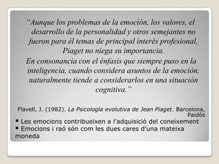 “Aunque los problemas de la emoción, los valores, el
     desarrollo de la personalidad y otros semejantes no
    fueron para él temas de principal interés profesional,
               Piaget no niega su importancia.
   En consonancia con el énfasis que siempre puso en la
   inteligencia, cuando considera asuntos de la emoción,
    naturalmente tiende a considerarlos en una situación
                         cognitiva.”

Flavell, J. (1982). La Psicología evolutiva de Jean Piaget. Barcelona,
                                                                Paidós
 Les emocions contribueixen a l’adquisició del coneixement
 Emocions i raó són com les dues cares d’una mateixa
moneda
 