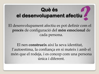 Què és
    el desenvolupament afectiu
El desenvolupament afectiu es pot definir com el
  procés de configuració del món emocional de
                  cada persona.

    El nen construeix així la seva identitat,
 l’autoestima, la confiança en si mateix i amb el
 món que el rodeja, i es concep com una persona
                 única i diferent.
 