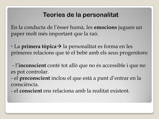 Teories de la personalitat
En la conducta de l’ésser humà, les emocions juguen un
paper molt més important que la raó.

• La primera tòpica la personalitat es forma en les
primeres relacions que té el bebè amb els seus progenitors:

 - l’inconscient conté tot allò que no és accessible i que no
es pot controlar.
- el preconscient inclou el que està a punt d’entrar en la
consciència.
- el conscient ens relaciona amb la realitat existent.
 