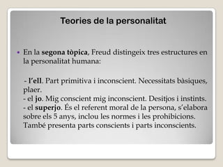 Teories de la personalitat


   En la segona tòpica, Freud distingeix tres estructures en
    la personalitat humana:

    - l’ell. Part primitiva i inconscient. Necessitats bàsiques,
    plaer.
    - el jo. Mig conscient mig inconscient. Desitjos i instints.
    - el superjo. És el referent moral de la persona, s’elabora
    sobre els 5 anys, inclou les normes i les prohibicions.
    També presenta parts conscients i parts inconscients.
 