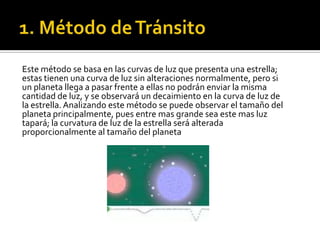 Este método se basa en las curvas de luz que presenta una estrella;
estas tienen una curva de luz sin alteraciones normalmente, pero si
un planeta llega a pasar frente a ellas no podrán enviar la misma
cantidad de luz, y se observará un decaimiento en la curva de luz de
la estrella. Analizando este método se puede observar el tamaño del
planeta principalmente, pues entre mas grande sea este mas luz
tapará; la curvatura de luz de la estrella será alterada
proporcionalmente al tamaño del planeta
 