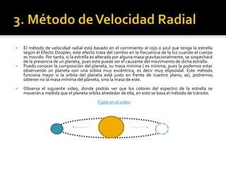    El método de velocidad radial está basado en el corrimiento al rojo o azul que tenga la estrella
    según el Efecto Doopler, este efecto trata del cambio en la frecuencia de la luz cuando el cuerpo
    es movido. Por tanto, si la estrella es alterada por alguna masa gravitacionalmente, se sospechará
    de la presencia de un planeta, pues este puede ser el causante del movimiento de dicha estrella.
   Puedo conocer la composición del planeta, su masa mínima ( es mínima, pues la podemos estar
    observando un planeta con una orbita muy excéntrica; es decir muy elipsoidal. Este método
    funciona mejor si la orbita del planeta está justo en frente de nuestro plano; así, podremos
    obtener no la masa mínima del planeta, sino la masa de este.
   Observa el siguiente video, donde podrás ver que los colores del espectro de la estrella se
    moverán a medida que el planeta orbita alrededor de ella, en esto se basa el método de tránsito.
                                          Fíjate en el video
 