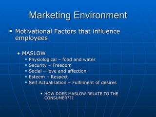 Marketing Environment
   Motivational Factors that influence
    employees

    • MASLOW
          Physiological – food and water
          Security – Freedom
          Social – love and affection
          Esteem – Respect
          Self Actualisation – Fulfilment of desires

                   HOW DOES MASLOW RELATE TO THE
                    CONSUMER???
 