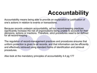 Accountability
Accountability means being able to provide an explanation or justification of
one’s actions in relation to events or transactions.

Because records underpin accountability, ad hoc record-keeping practices
significantly increase the risk of organisations being unable to account for their
decisions, actions or inactions. Therefore, strict procedures need to be defined
for all record-keeping

The regulation of record-management practices and procedures ensures that
uniform protection is given to all records, and that information can be efficiently
and effectively retrieved using standard forms of identification and retrieval
procedures.

Also look at the mandatory principles of accountability 4.4 pg 177
 