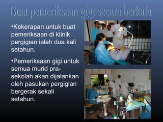 •Kekerapan untuk buat
pemeriksaan di klinik
pergigian ialah dua kali
setahun.
•Pemeriksaan gigi untuk
semua murid pra-
sekolah akan dijalankan
oleh pasukan pergigian
bergerak sekali
setahun.
 