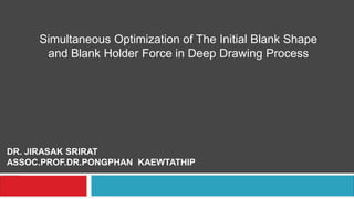 Simultaneous Optimization of The Initial Blank Shape
and Blank Holder Force in Deep Drawing Process
DR. JIRASAK SRIRAT
ASSOC.PROF.DR.PONGPHAN KAEWTATHIP
 